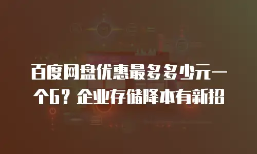 百度网盘优惠最多多少元一个G？企业存储降本有新招