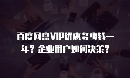 百度网盘VIP优惠多少钱一年？企业用户如何决策？