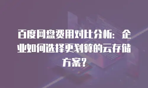 百度网盘费用对比分析：企业如何选择更划算的云存储方案？