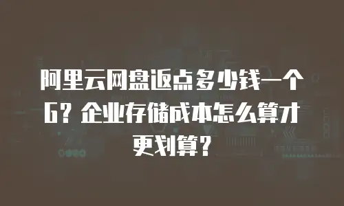 阿里云网盘返点多少钱一个G？企业存储成本怎么算才更划算？