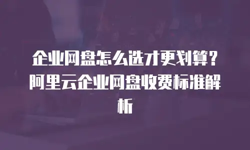 企业网盘怎么选才更划算？阿里云企业网盘收费标准解析