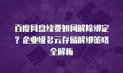 百度网盘续费如何解除绑定？企业级多云存储解绑策略全解析