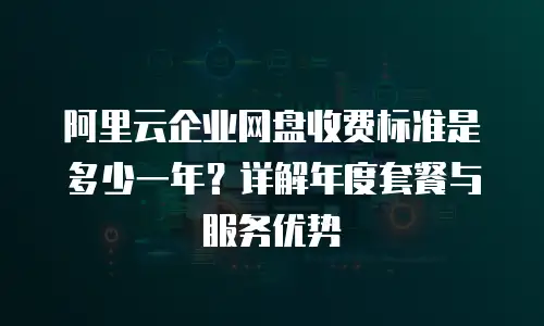 阿里云企业网盘收费标准是多少一年？详解年度套餐与服务优势