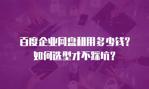 百度企业网盘租用多少钱？如何选型才不踩坑？