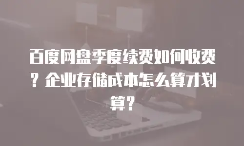 百度网盘季度续费如何收费？企业存储成本怎么算才划算？