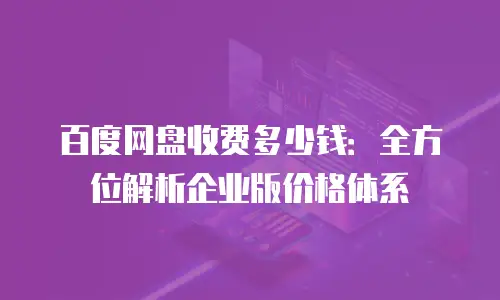 百度网盘收费多少钱：全方位解析企业版价格体系