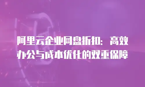 阿里云企业网盘折扣：高效办公与成本优化的双重保障