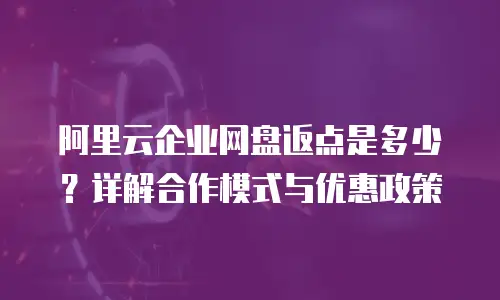 阿里云企业网盘返点是多少？详解合作模式与优惠政策