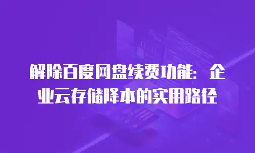 解除百度网盘续费功能：企业云存储降本的实用路径