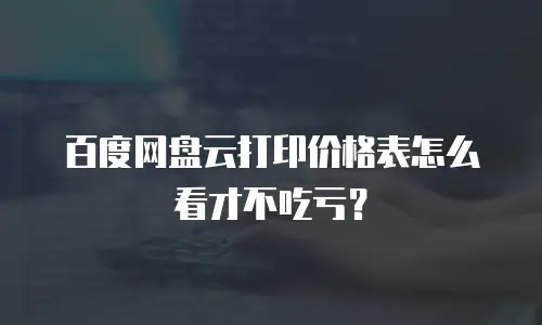 百度网盘云打印价格表怎么看才不吃亏？