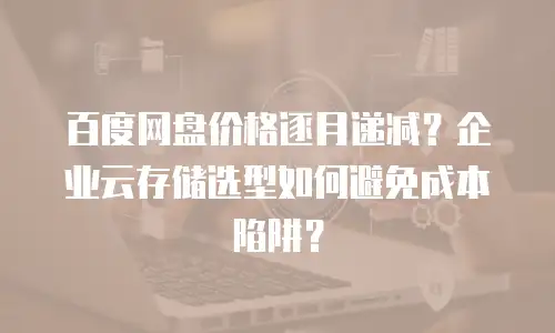 百度网盘价格逐月递减？企业云存储选型如何避免成本陷阱？