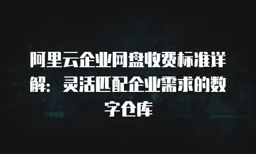 阿里云企业网盘收费标准详解：灵活匹配企业需求的数字仓库