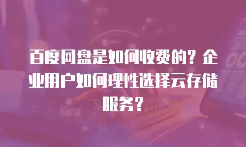 百度网盘是如何收费的？企业用户如何理性选择云存储服务？