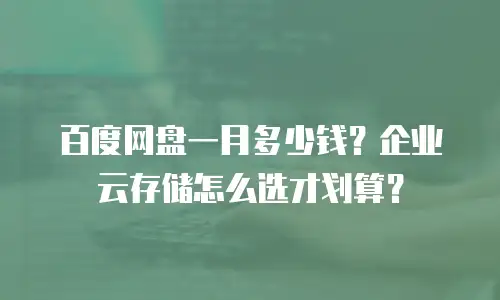 百度网盘一月多少钱？企业云存储怎么选才划算？