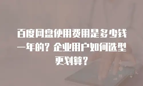 百度网盘使用费用是多少钱一年的？企业用户如何选型更划算？