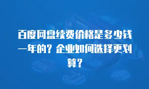 百度网盘续费价格是多少钱一年的？企业如何选择更划算？