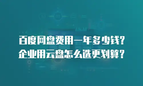 百度网盘费用一年多少钱？企业用云盘怎么选更划算？