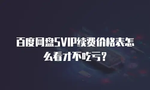 百度网盘SVIP续费价格表怎么看才不吃亏？