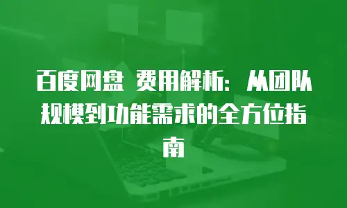 百度网盘 费用解析：从团队规模到功能需求的全方位指南