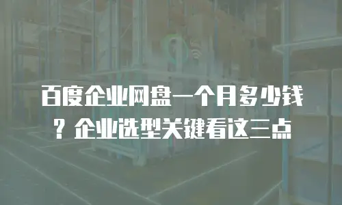 百度企业网盘一个月多少钱？企业选型关键看这三点