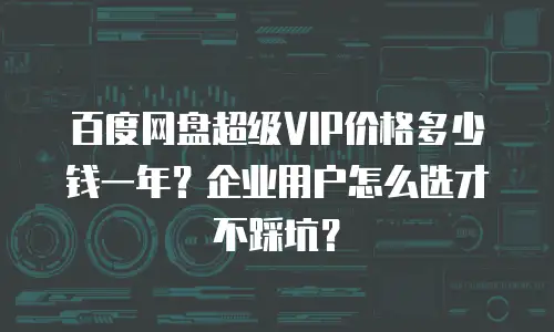 百度网盘超级VIP价格多少钱一年？企业用户怎么选才不踩坑？