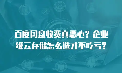 百度网盘收费真恶心？企业级云存储怎么选才不吃亏？