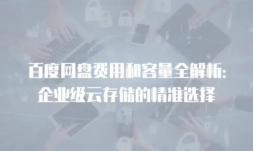 百度网盘费用和容量全解析：企业级云存储的精准选择