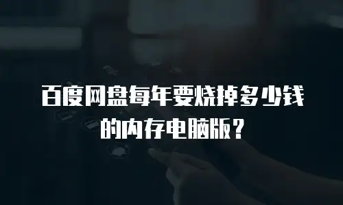 百度网盘每年要烧掉多少钱的内存电脑版？