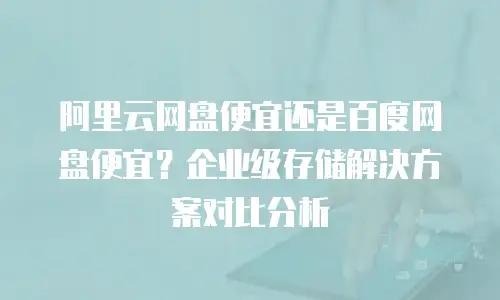 阿里云网盘便宜还是百度网盘便宜？企业级存储解决方案对比分析