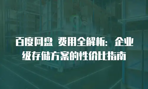 百度网盘 费用全解析：企业级存储方案的性价比指南
