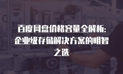 百度网盘价格容量全解析：企业级存储解决方案的明智之选