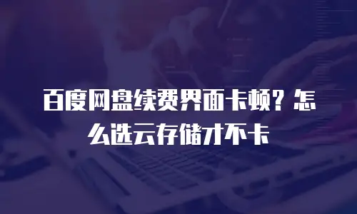百度网盘续费界面卡顿？怎么选云存储才不卡