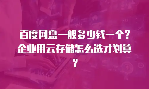 百度网盘一般多少钱一个？企业用云存储怎么选才划算？