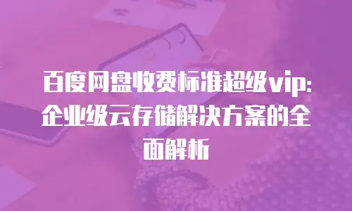 百度网盘收费标准超级vip：企业级云存储解决方案的全面解析