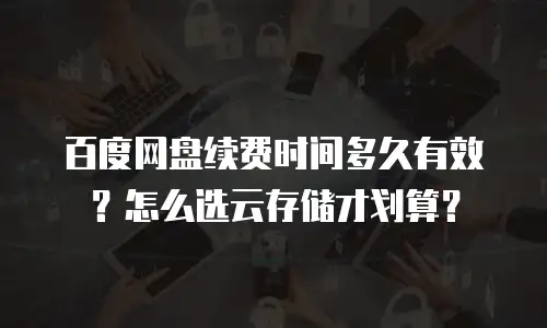 百度网盘续费时间多久有效？怎么选云存储才划算？