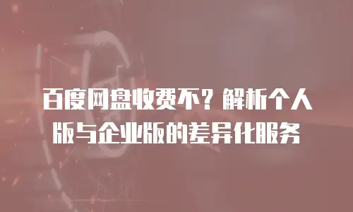 百度网盘收费不？解析个人版与企业版的差异化服务