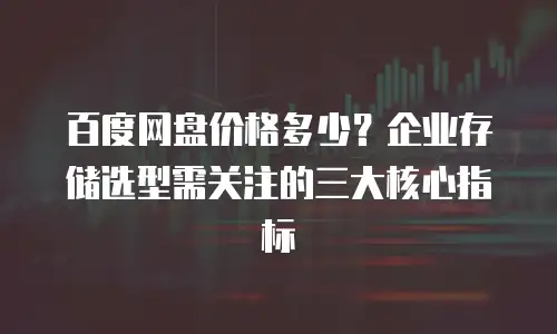 百度网盘价格多少？企业存储选型需关注的三大核心指标