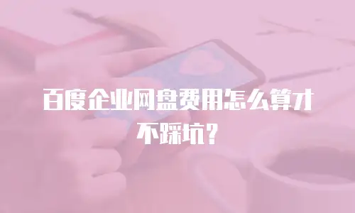 百度企业网盘费用怎么算才不踩坑？