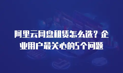 阿里云网盘租赁怎么选？企业用户最关心的5个问题