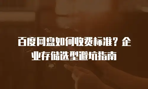 百度网盘如何收费标准？企业存储选型避坑指南