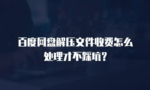 百度网盘解压文件收费怎么处理才不踩坑？