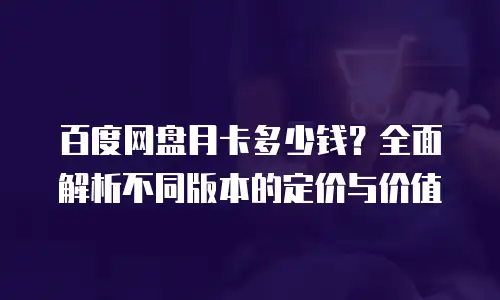 百度网盘月卡多少钱？全面解析不同版本的定价与价值