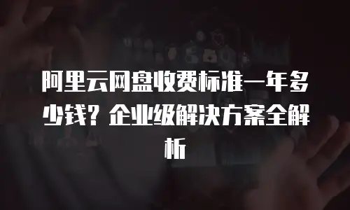 阿里云网盘收费标准一年多少钱？企业级解决方案全解析