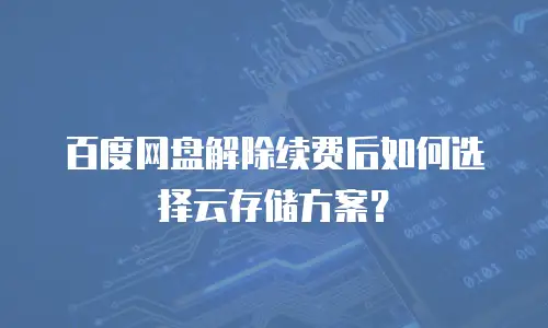 百度网盘解除续费后如何选择云存储方案？