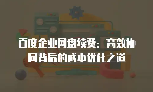 百度企业网盘续费：高效协同背后的成本优化之道