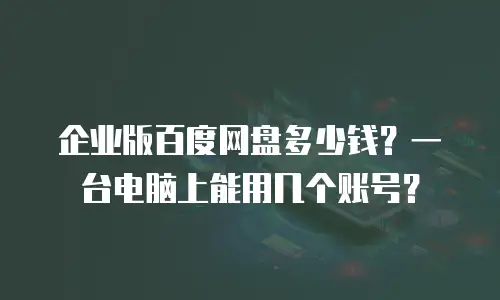 企业版百度网盘多少钱？一台电脑上能用几个账号？