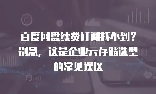 百度网盘续费订阅找不到？别急，这是企业云存储选型的常见误区