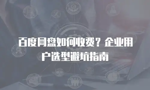百度网盘如何收费？企业用户选型避坑指南