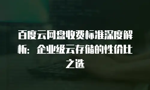百度云网盘收费标准深度解析：企业级云存储的性价比之选