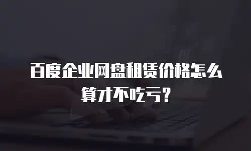 百度企业网盘租赁价格怎么算才不吃亏？